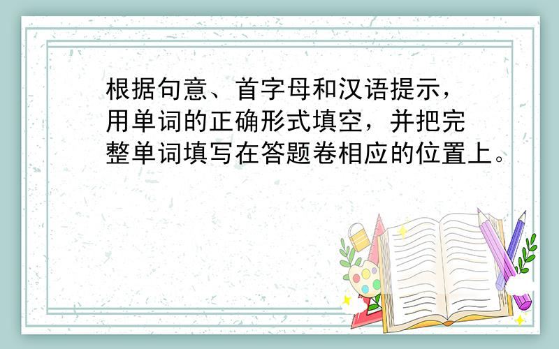 根据句意、首字母和汉语提示，用单词的正确形式填空，并把完整单词填写在答题卷相应的位置上。