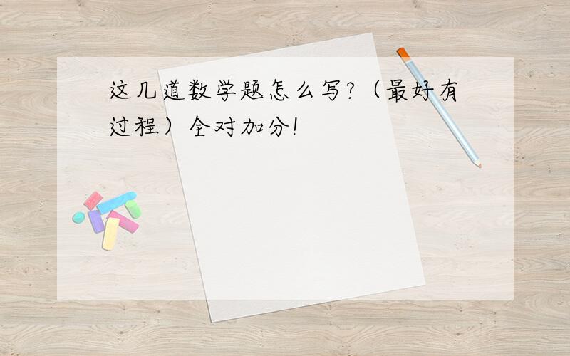 这几道数学题怎么写?（最好有过程）全对加分!