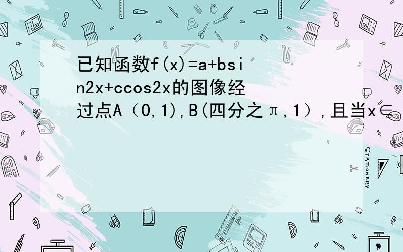 已知函数f(x)=a+bsin2x+ccos2x的图像经过点A（0,1),B(四分之π,1）,且当x∈【0,四分之π】时