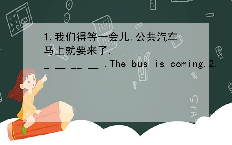 1.我们得等一会儿,公共汽车马上就要来了.__ __ __ __ __ __ .The bus is coming.2.