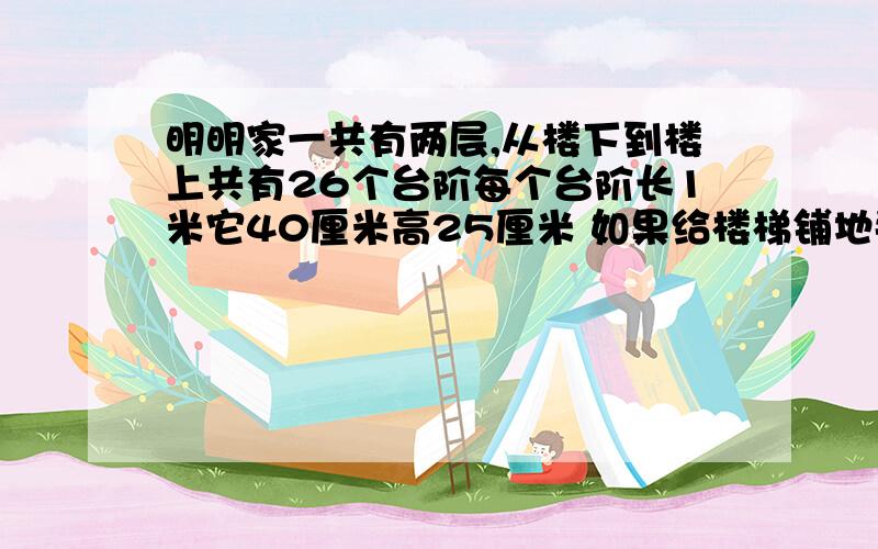 明明家一共有两层,从楼下到楼上共有26个台阶每个台阶长1米它40厘米高25厘米 如果给楼梯铺地毯需要地毯多少