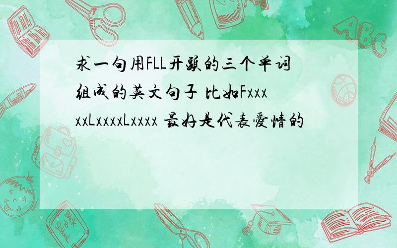 求一句用FLL开头的三个单词组成的英文句子 比如FxxxxxLxxxxLxxxx 最好是代表爱情的