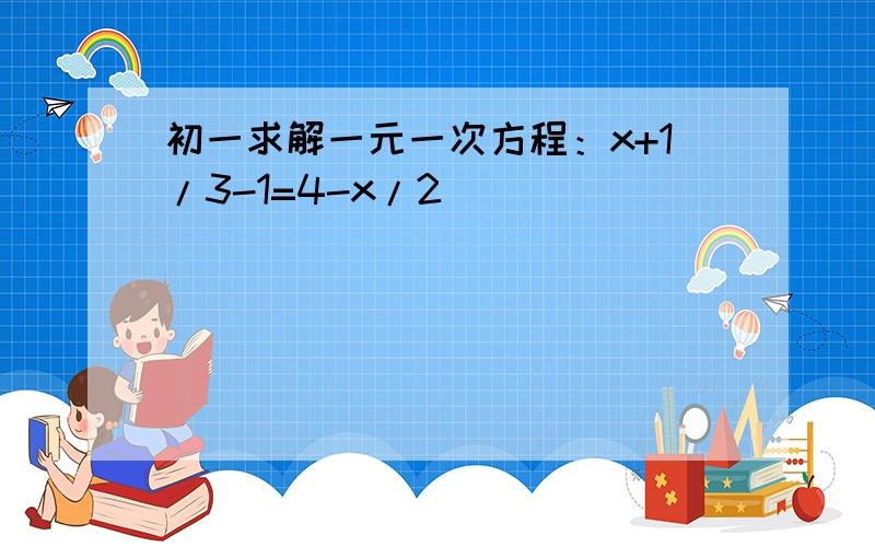 初一求解一元一次方程：x+1/3-1=4-x/2