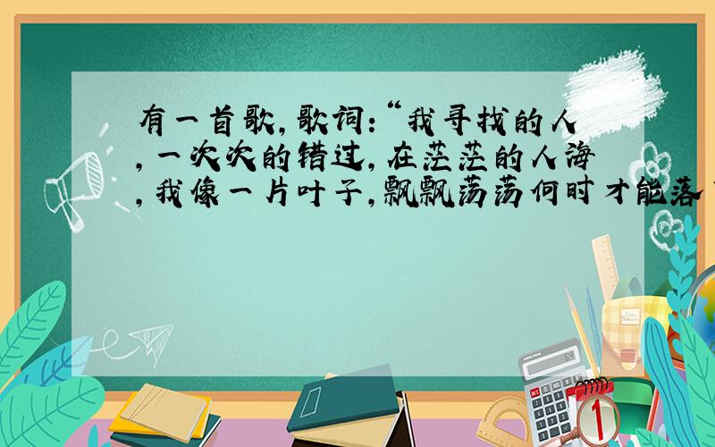 有一首歌,歌词：“我寻找的人,一次次的错过,在茫茫的人海,我像一片叶子,飘飘荡荡何时才能落下