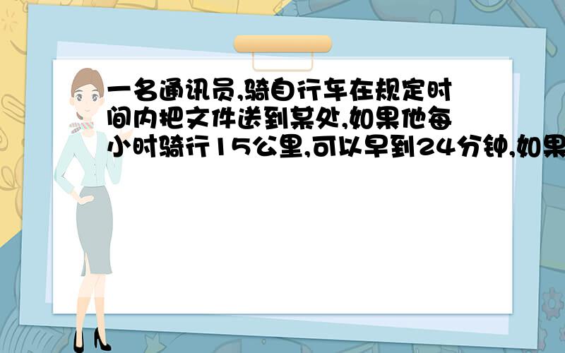 一名通讯员,骑自行车在规定时间内把文件送到某处,如果他每小时骑行15公里,可以早到24分钟,如果他每小时骑行12公里,那