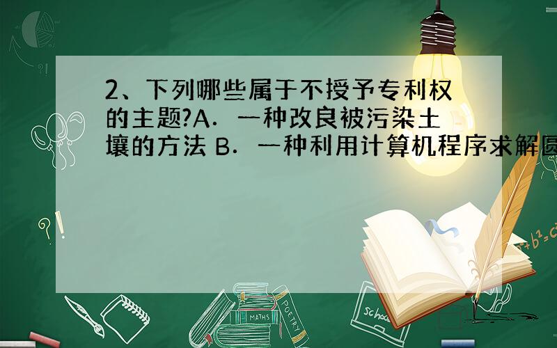 2、下列哪些属于不授予专利权的主题?A．一种改良被污染土壤的方法 B．一种利用计算机程序求解圆周率的方