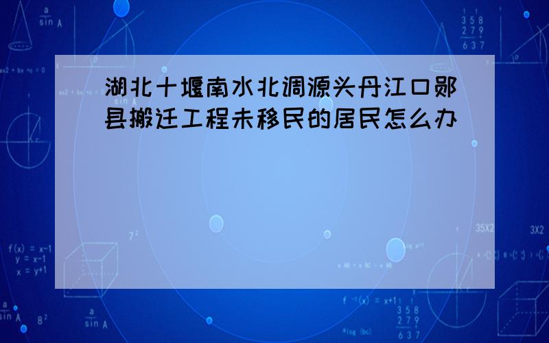 湖北十堰南水北调源头丹江口郧县搬迁工程未移民的居民怎么办