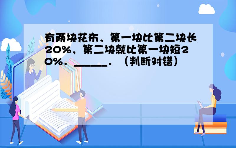 有两块花布，第一块比第二块长20%，第二块就比第一块短20%．______．（判断对错）