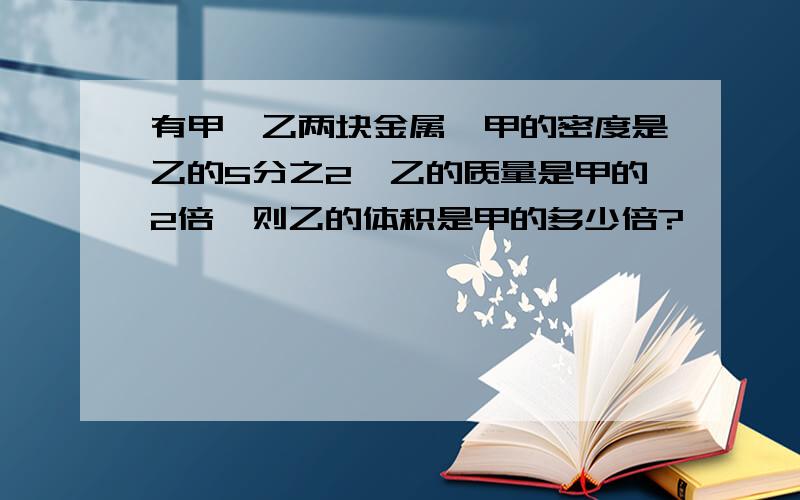 有甲,乙两块金属,甲的密度是乙的5分之2,乙的质量是甲的2倍,则乙的体积是甲的多少倍?