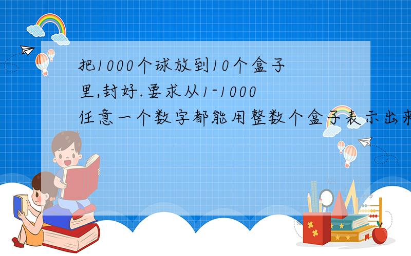 把1000个球放到10个盒子里,封好.要求从1-1000任意一个数字都能用整数个盒子表示出来