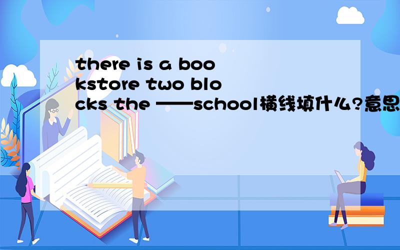 there is a bookstore two blocks the ——school横线填什么?意思是：离学校两个街