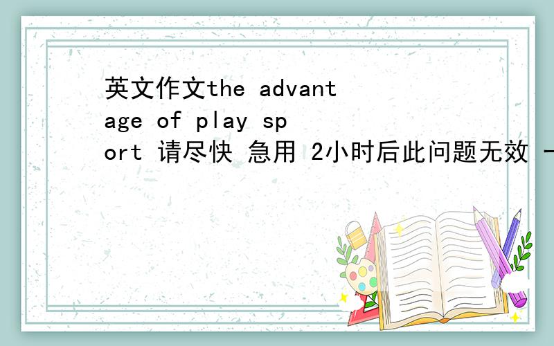 英文作文the advantage of play sport 请尽快 急用 2小时后此问题无效 一两百来字