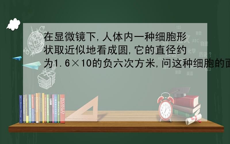 在显微镜下,人体内一种细胞形状取近似地看成圆,它的直径约为1.6×10的负六次方米,问这种细胞的面积.π取3