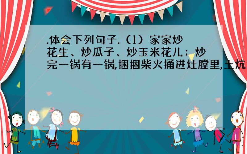 .体会下列句子.（1）家家炒花生、炒瓜子、炒玉米花儿；炒完一锅有一锅,捆捆柴火捅进灶膛里,土炕烧的能烙