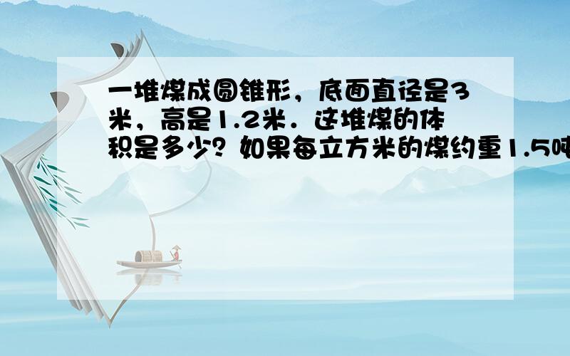 一堆煤成圆锥形，底面直径是3米，高是1.2米．这堆煤的体积是多少？如果每立方米的煤约重1.5吨，这堆煤约有多少吨？