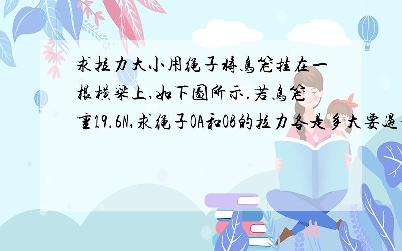 求拉力大小用绳子将鸟笼挂在一根横梁上,如下图所示.若鸟笼重19.6N,求绳子OA和OB的拉力各是多大要过程,谢谢