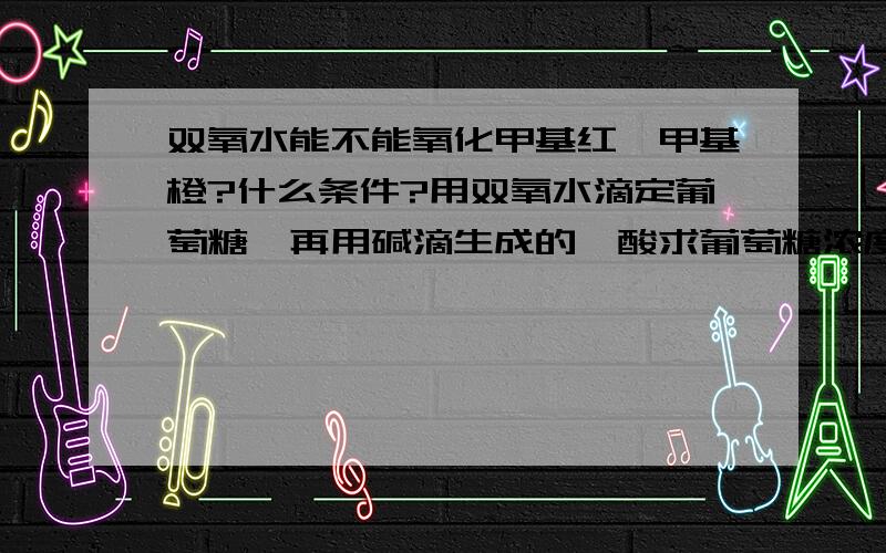 双氧水能不能氧化甲基红、甲基橙?什么条件?用双氧水滴定葡萄糖,再用碱滴生成的羧酸求葡萄糖浓度可行吗