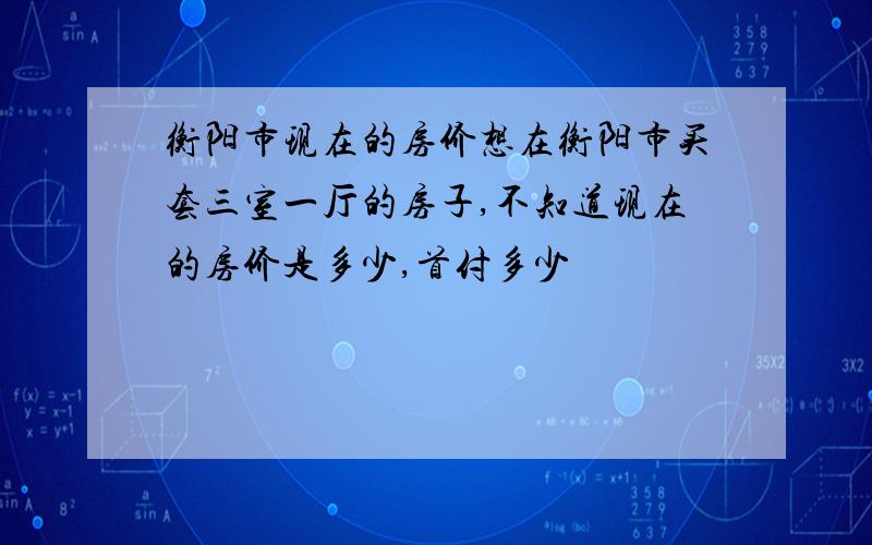 衡阳市现在的房价想在衡阳市买套三室一厅的房子,不知道现在的房价是多少,首付多少