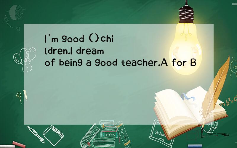 I'm good ()children.I dream of being a good teacher.A for B