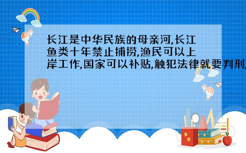 长江是中华民族的母亲河,长江鱼类十年禁止捕捞,渔民可以上岸工作,国家可以补贴,触犯法律就要判刑,