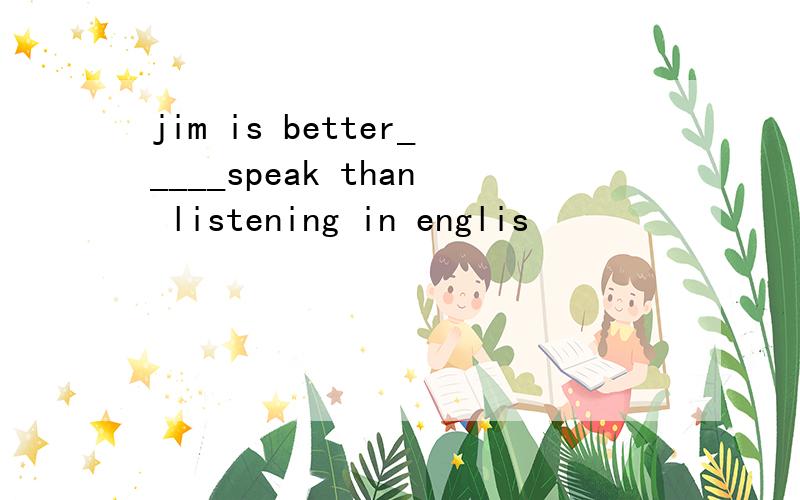 jim is better_____speak than listening in englis