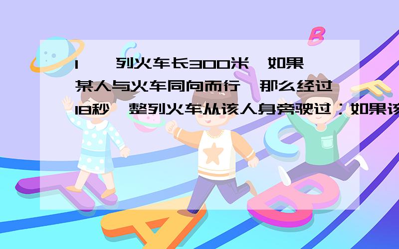 1,一列火车长300米,如果某人与火车同向而行,那么经过18秒,整列火车从该人身旁驶过；如果该人与火车相向而行,那么经过