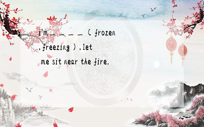 i'm____(frozen,freezing),let me sit near the fire.