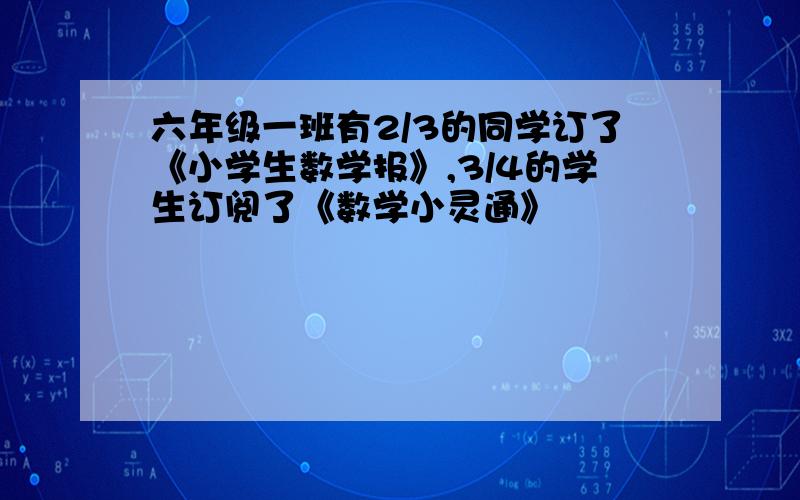 六年级一班有2/3的同学订了《小学生数学报》,3/4的学生订阅了《数学小灵通》