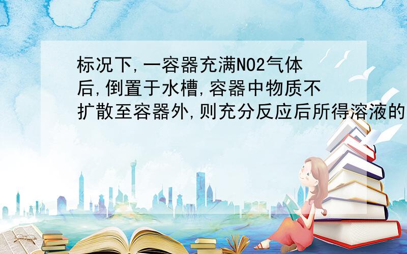 标况下,一容器充满NO2气体后,倒置于水槽,容器中物质不扩散至容器外,则充分反应后所得溶液的物质的浓度