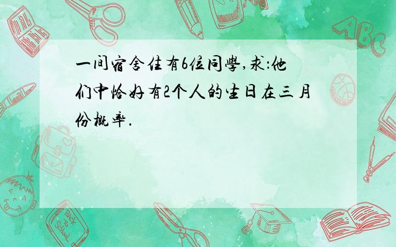 一间宿舍住有6位同学,求：他们中恰好有2个人的生日在三月份概率.