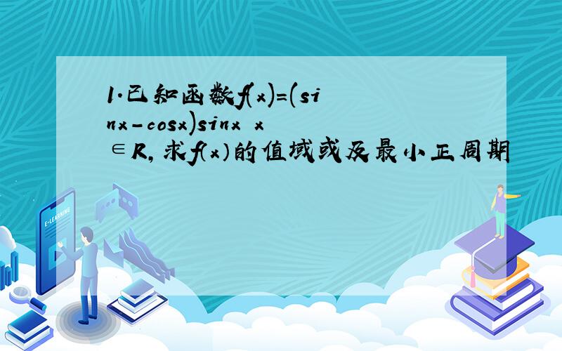 1.已知函数f(x)=(sinx-cosx)sinx x∈R,求f（x）的值域或及最小正周期