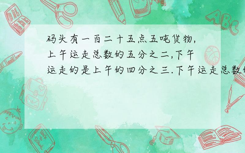 码头有一百二十五点五吨货物,上午运走总数的五分之二,下午运走的是上午的四分之三.下午运走总数的几分之几?下午运走了多少吨