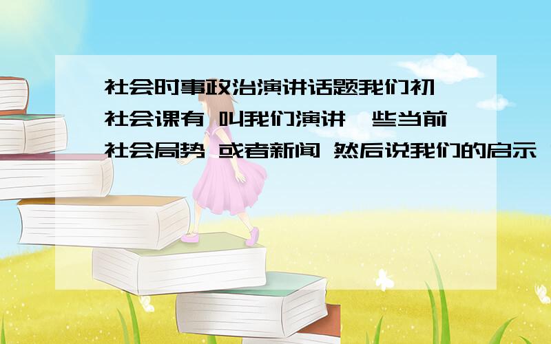 社会时事政治演讲话题我们初一社会课有 叫我们演讲一些当前社会局势 或者新闻 然后说我们的启示 希望能给一些话题!如果直接