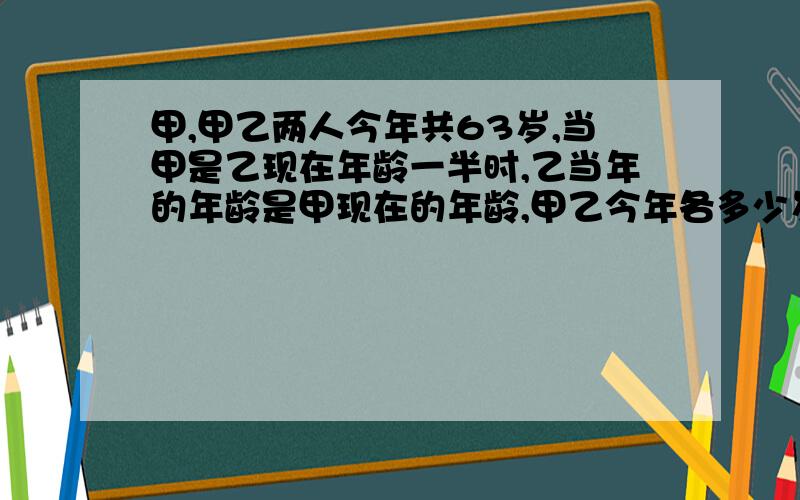 甲,甲乙两人今年共63岁,当甲是乙现在年龄一半时,乙当年的年龄是甲现在的年龄,甲乙今年各多少岁?