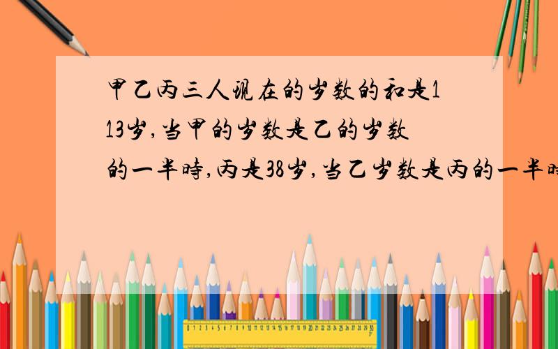 甲乙丙三人现在的岁数的和是113岁,当甲的岁数是乙的岁数的一半时,丙是38岁,当乙岁数是丙的一半时.