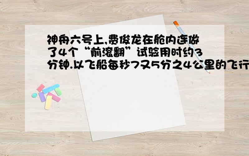 神舟六号上,费俊龙在舱内连做了4个“前滚翻”试验用时约3分钟.以飞船每秒7又5分之4公里的飞行速度计算