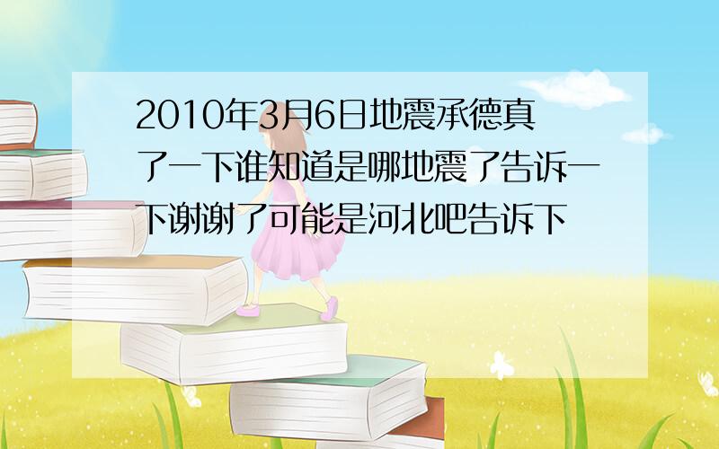 2010年3月6日地震承德真了一下谁知道是哪地震了告诉一下谢谢了可能是河北吧告诉下