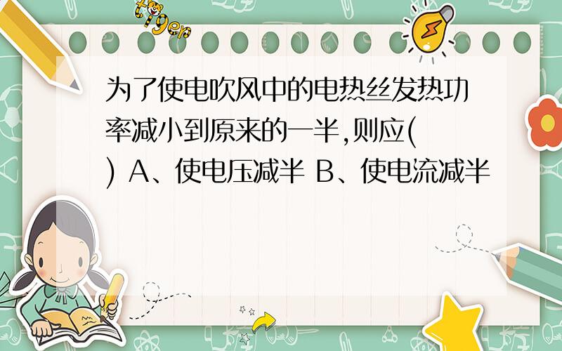 为了使电吹风中的电热丝发热功率减小到原来的一半,则应( ) A、使电压减半 B、使电流减半