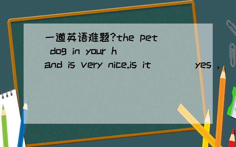 一道英语难题?the pet dog in your hand is very nice.is it ___ yes ,