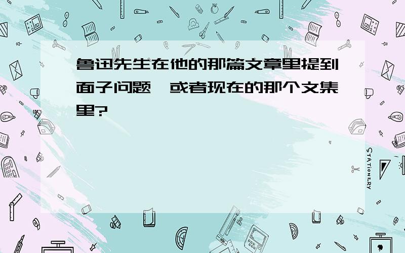 鲁迅先生在他的那篇文章里提到面子问题,或者现在的那个文集里?