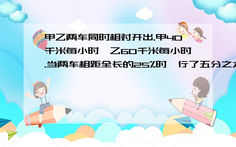 甲乙两车同时相对开出.甲40千米每小时,乙60千米每小时.当两车相距全长的25%时,行了五分之九小时.