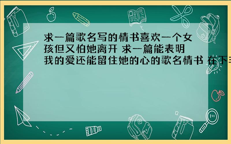 求一篇歌名写的情书喜欢一个女孩但又怕她离开 求一篇能表明我的爱还能留住她的心的歌名情书 在下非常感谢请加上书名号 还有