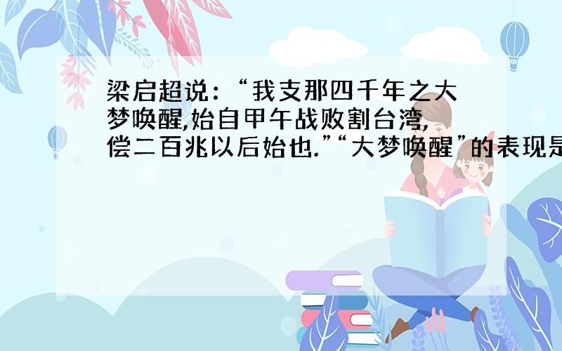 梁启超说：“我支那四千年之大梦唤醒,始自甲午战败割台湾,偿二百兆以后始也.”“大梦唤醒”的表现是