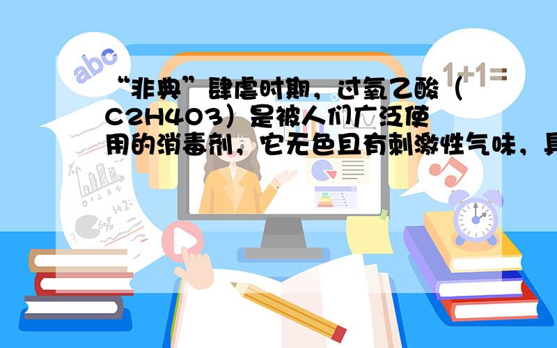 “非典”肆虐时期，过氧乙酸（C2H4O3）是被人们广泛使用的消毒剂，它无色且有刺激性气味，具有强氧化性，温度稍高即分解放