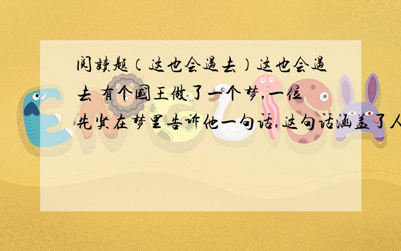 阅读题（这也会过去）这也会过去 有个国王做了一个梦,一位先贤在梦里告诉他一句话,这句话涵盖了人类的所有智慧,让他高兴时候