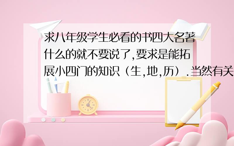 求八年级学生必看的书四大名著什么的就不要说了,要求是能拓展小四门的知识（生,地,历）.当然有关中国古典文学以及国外优秀名