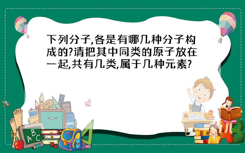 下列分子,各是有哪几种分子构成的?请把其中同类的原子放在一起,共有几类,属于几种元素?