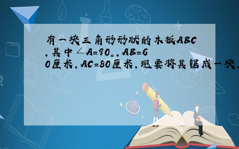 有一块三角形形状的木板ABC,其中∠A=90°,AB=60厘米,AC=80厘米,现要将其锯成一块正方形木板,现有两种