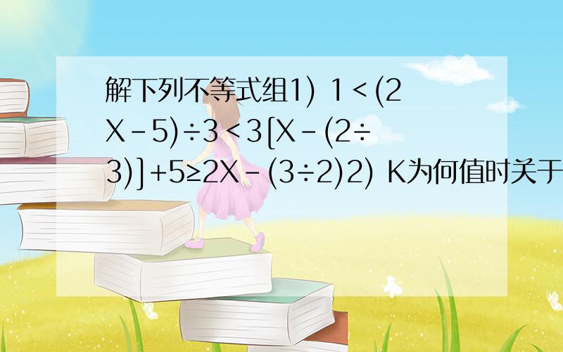 解下列不等式组1) 1＜(2X-5)÷3＜3[X-(2÷3)]+5≥2X-(3÷2)2) K为何值时关于X的方程3K(X