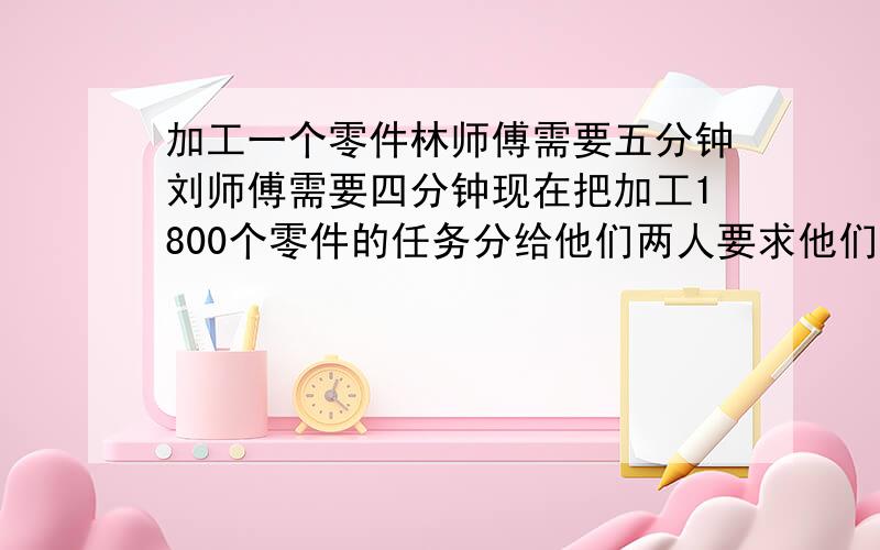 加工一个零件林师傅需要五分钟刘师傅需要四分钟现在把加工1800个零件的任务分给他们两人要求他们在相同的时间内完成刘师傅分